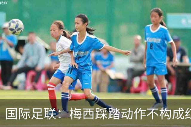 国际足联：梅西踩踏动作不构成红牌 主裁判罚完全正确