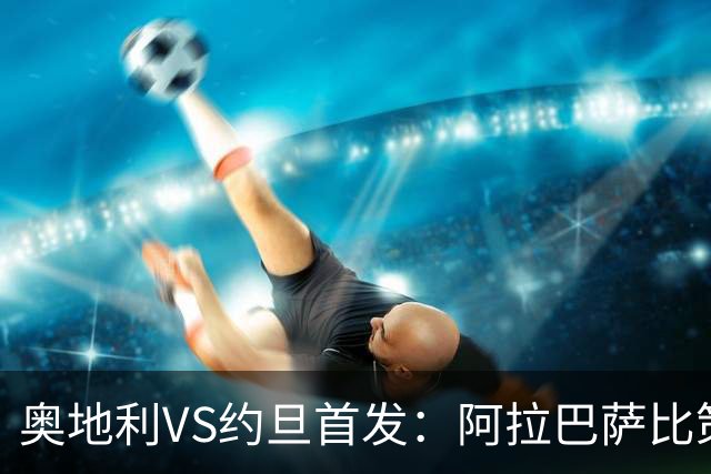 奥地利VS约旦首发：阿拉巴萨比策先发 阿瑙替补待命
