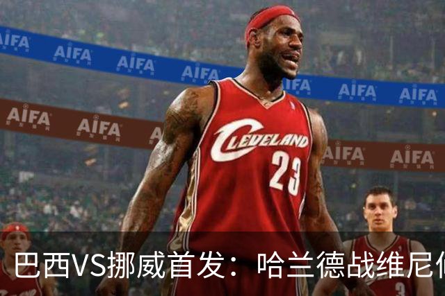 巴西VS挪威首发：哈兰德战维尼修斯 厄德高PK马丁内利