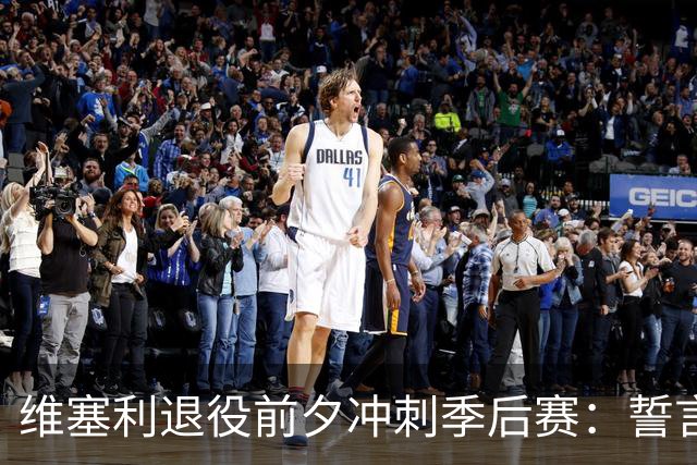 维塞利退役前夕冲刺季后赛：誓言为巴萨倾尽所有，力争主场优势！
