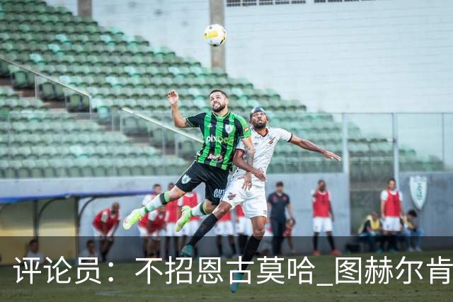 评论员：不招恩古莫哈 图赫尔肯定后悔，枪手那俩居然都不来球队
