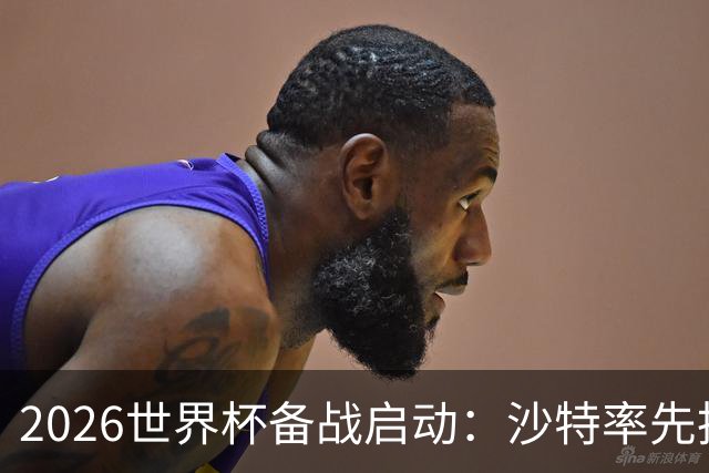 2026世界杯备战启动：沙特率先抵美，亚洲九队前景展望